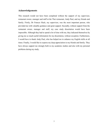 Acknowledgements

This research would not have been completed without the support of my supervisor,
restaurant owner, manager and staff at the Thai restaurant, Andy Paul, and my friends and
family. Firstly, Dr Frances Slack, my supervisor, was the most important person, who
provided me with valuable guidance and great support. Secondly, without support from the
restaurant owner, manager and staff, my case study dissertation would have been
impossible. Although they had to spend a lot of time with me, they indicated themselves by
giving me so much useful information for my dissertation, without exception. Furthermore,
I would have to thank Andy Paul, who has helped me to enhance my English skills at all
times. Finally, I would like to express my deep appreciation to my friends and family. They
have always support me strongly both in my academic studies and also with my personal
problems during my study.




                                             i
 