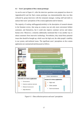 4.1   Users’ perceptions of the e-menu prototype

As can be seen in Figure 4.1, after the interview questions were prepared (as shown in
Appendices8.6) and the final e-menu prototype was demonstrated,the data was then
collected by group interviews with the restaurant manager, waiting staff and chefs to
analyse their users’ perceptions of the e-menu application and its features.

The majority of waiting staffsuggested,similarly to the description of research domain
in the literature review, that using an e-menu was not only more convenient fortheir
customers, and themselves, but it could also improve customer service and reduce
human error. Moreover, a minority additionally mentioned that it was another way to
attract customers from innovative technology. Nevertheless, they raised three potential
issues that should be brought up, which were the high cost, the older people’s inability
to use system, and technical issues. The significant users’ perceptions on the e-menu
application are summarised and discussed as follows.




               Figure 4.1 - Data collection process and users’ perceptions




                                            17
 