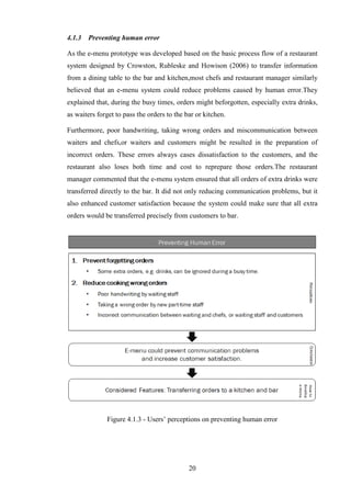 4.1.3   Preventing human error

As the e-menu prototype was developed based on the basic process flow of a restaurant
system designed by Crowston, Rubleske and Howison (2006) to transfer information
from a dining table to the bar and kitchen,most chefs and restaurant manager similarly
believed that an e-menu system could reduce problems caused by human error.They
explained that, during the busy times, orders might beforgotten, especially extra drinks,
as waiters forget to pass the orders to the bar or kitchen.

Furthermore, poor handwriting, taking wrong orders and miscommunication between
waiters and chefs,or waiters and customers might be resulted in the preparation of
incorrect orders. These errors always cases dissatisfaction to the customers, and the
restaurant also loses both time and cost to reprepare those orders.The restaurant
manager commented that the e-menu system ensured that all orders of extra drinks were
transferred directly to the bar. It did not only reducing communication problems, but it
also enhanced customer satisfaction because the system could make sure that all extra
orders would be transferred precisely from customers to bar.




              Figure 4.1.3 - Users’ perceptions on preventing human error




                                             20
 
