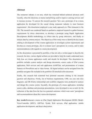 Abstract

The restaurant industry is an area, which has remained behind technical advances until
recently, when the electronic (e-menu) started being used to improve catering services and
to increase revenue. To answer the research question ‘how can a prototype of an e-menu
application be developed for the casual dining restaurant industry to meet business
requirements’, this dissertation employed a case study approach at a Thai restaurant in the
UK. The research was conducted based on qualitative empirical research to gather business
requirements by direct observation, to develop a prototype using Rapid Application
Development (RAD) methodology, to collect data by group interviews, and finally to
analyse data by content analysis. The objectives of this study were to identify the key issues
relating to development of the e-menu application, to investigate system requirements and
develop an e-menu prototype, also to evaluate users’ perceptions on e-menu, and to make
recommendations with regards to e-menu development.

As this dissertation is presented by portfolio, it has not only a written paper to describe the
research, but also, various digital artifacts are provided to help the reader understand more
fully how an e-menu application could, and should, be developed. This dissertation by
portfolio includes system analysis and design documents, source codes of iPad e-menu
application, Web services and web application inASP.Net, and presentations of e-menu
features on PowerPoint and in video format. All digital artifacts can be navigated from the
portfolio navigator file included in the portfolio CD attached in this document.

Finally, this research had examined four potential outcomes relating to the research
question and objectives. Firstly, list of business requirements, UML use case and class
diagrams, and ER (Entity relationship) and workflow diagrams were produced to analyse
and design the e-menu system. Secondly, the prototype of e-menu application, including
source codes, database and prototype presentations, were developed to use as tools for the
collection of the data from the last two potential outcomes, which were users’ perceptions
and recommendations about the e-menu development.


Key words:Restaurant e-menu on iPad, Rapid Application Development (RAD), Model-
View-Controller (MVC), ASP.Net, Xcode, Web services, iPad application, mobile
application development, and direct observation.


                                              ii
 