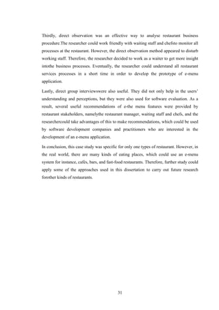 Thirdly, direct observation was an effective way to analyse restaurant business
procedure.The researcher could work friendly with waiting staff and chefsto monitor all
processes at the restaurant. However, the direct observation method appeared to disturb
working staff. Therefore, the researcher decided to work as a waiter to get more insight
intothe business processes. Eventually, the researcher could understand all restaurant
services processes in a short time in order to develop the prototype of e-menu
application.

Lastly, direct group interviewswere also useful. They did not only help in the users’
understanding and perceptions, but they were also used for software evaluation. As a
result, several useful recommendations of e-the menu features were provided by
restaurant stakeholders, namelythe restaurant manager, waiting staff and chefs, and the
researchercould take advantages of this to make recommendations, which could be used
by software development companies and practitioners who are interested in the
development of an e-menu application.

In conclusion, this case study was specific for only one types of restaurant. However, in
the real world, there are many kinds of eating places, which could use an e-menu
system for instance, cafés, bars, and fast-food restaurants. Therefore, further study could
apply some of the approaches used in this dissertation to carry out future research
forother kinds of restaurants.




                                            31
 