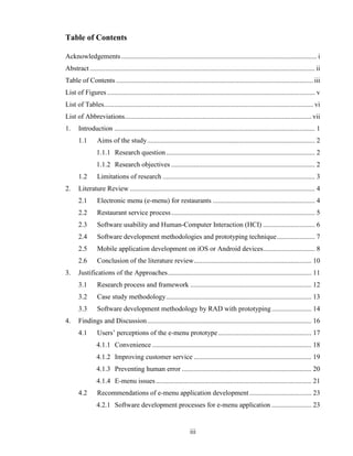 Table of Contents

Acknowledgements ................................................................................................................. i
Abstract .................................................................................................................................. ii
Table of Contents .................................................................................................................. iii
List of Figures ........................................................................................................................ v
List of Tables......................................................................................................................... vi
List of Abbreviations............................................................................................................ vii
1.     Introduction .................................................................................................................... 1
       1.1       Aims of the study ................................................................................................. 2
                 1.1.1 Research question ...................................................................................... 2
                 1.1.2 Research objectives ................................................................................... 2
       1.2       Limitations of research ........................................................................................ 3
2.     Literature Review ........................................................................................................... 4
       2.1       Electronic menu (e-menu) for restaurants ........................................................... 4
       2.2       Restaurant service process ................................................................................... 5
       2.3       Software usability and Human-Computer Interaction (HCI) .............................. 6
       2.4       Software development methodologies and prototyping technique ...................... 7
       2.5       Mobile application development on iOS or Android devices.............................. 8
       2.6       Conclusion of the literature review .................................................................... 10
3.     Justifications of the Approaches ................................................................................... 11
       3.1       Research process and framework ...................................................................... 12
       3.2       Case study methodology .................................................................................... 13
       3.3       Software development methodology by RAD with prototyping ....................... 14
4.     Findings and Discussion ............................................................................................... 16
       4.1       Users’ perceptions of the e-menu prototype ...................................................... 17
                 4.1.1 Convenience ............................................................................................ 18
                 4.1.2 Improving customer service .................................................................... 19
                 4.1.3 Preventing human error ........................................................................... 20
                 4.1.4 E-menu issues .......................................................................................... 21
       4.2       Recommendations of e-menu application development .................................... 23
                 4.2.1 Software development processes for e-menu application ....................... 23


                                                                     iii
 