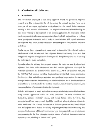 6.    Conclusion and Limitations

6.1   Conclusions

This dissertation employed a case study approach based on qualitative empirical
research at a Thai restaurant in the UK to answer the research question ‘how can a
prototype of an e-menu application be developed for the casual dining restaurant
industry to meet business requirements’. The purposes of this study were to identify the
key issues relating to development of an e-menu application, to investigate system
requirements and develop an e-menu prototype based on RAD methodology, to evaluate
users’ perceptions on e-menu, and to make recommendations with regards to e-menu
development. As a result, this research could be used to pursue four potential outcomes
as follows.

Firstly, during direct observation at a case study restaurant in UK, a list of business
requirements, UML use case and class diagrams, Entity-Relationship (ER), workflow
and process diagrams were produced to analyse and design the system, and to develop
the prototype of e-menu application.

Secondly, after the software development process, the prototype was developed and
separated into three main components: the iPad e-menu application developed for
restaurant customers, the e-menu website created in ASP.Net for restaurant staff, and
the ASP.Net Web services providing functionalities for the iPad e-menu application.
Furthermore, slide and video presentations were produced to present to the restaurant
manager and staff before demonstrating the e-menu software. All of these were used as
a set of tools to collect data for the last two outcomes, namely users’ perceptions, and
recommendations of e-menu application development.

Thirdly, with regards to users’ perceptions, the majority of restaurant staff believed that
using e-menu application would be more convenient for their customers and
themselves, enhance customer service, and reduce human error. However, they
suggested significant issues, which should be considered when developing afinishede-
menu application. For example, the cost of an e-menu system was very much higher
than that of paper-based menus, and elderly people might not be comfortable using iPad
e-menus. Furthermore, additional requirements were also suggested when producing an
e-menu system for the Thai restaurant, such as support of multiple languages, ordering
by quantity, and providing an e-menu user’s guide.



                                            36
 