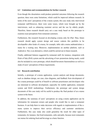6.3   Limitations and recommendations for further research

Even though this dissertation could produce potential outcomes following the research
question, there were some limitations, which could be improved infuture research. In
terms of the users’ perceptions of the e-menu system, this case study only interviewed
restaurant staff.However, there were some issues, which were brought up by the
interviewees, such as enhancing customer service and the use by elderly people.
Therefore, future research should carry out a case study based on this prototype to
examine exact perceptions from restaurant customers.

Furthermore, this research focused on developing e-menu only for iPad. Thus, future
research should apply system design and source codesin this portfolio to be
developedfor other kinds of e-menu, for example, table side e-menu andstand-alone e-
menu for a waiting area. Moreover, implementation on another platform, such as
Android or .Net, is an alternative, which could be carried out in future research.

Finally, additional features suggested by restaurant staff, for instance, integration with
Point of Sale (PoS) system and the advertising of new promotions during meals, could
also be included in a new prototype, which should havemore functionalities as well as a
study of users’ perceptions of those requirements.


6.4   Research contribution

Initially, a prototype of e-menu application, system analysis and design documents,
such as database design, use case, class diagrams, and feedback from development of
the e-menu prototype could be of benefit to software practitioners and developers who
are interested in software development, especially for mobile application, restaurant
system and RAD methodology. Furthermore, the prototype and system design
documents of this case study will be useful to produce the final product of an e-menu
system in the future.

In addition, the summary of users’ perceptions on using e-menu application can be
information for restaurant owners and people who would like to start a restaurant
business. It can help them to make decisions with regards to implementation of the e-
menu system to improve their service efficiency and customer satisfaction.
Furthermore, this case study also could generalise the result for other types of
restaurants, for instance, fast food restaurants, cafes and pubs, because most restaurants
use menus for ordering food and beverage as a basic function.


                                            38
 