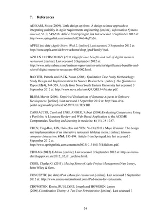 7.   References

ADIKARI, Sisira (2009). Little design up-front: A design science approach to
integrating usability in Agile requirements engineering. [online]. Information Systems
Journal, 5610, 549-558. Article from SpringerLink last accessed 3 September 2012 at:
http://www.springerlink.com/content/ht82546644q57x36.

APPLE (no date).Apple Store: iPad 2. [online]. Last accessed 3 September 2012 at:
http://store.apple.com/uk/browse/home/shop_ipad/family/ipad.

AZILEN TECHNOLOGY (2011).Significance benefits and role of digital menu in
restaurant. [online]. Last accessed 3 September 2012 at:
http://www.articlesbase.com/business-opportunities-articles/significance-benefits-and-
role-of-digital-menu-in-restaurant-4925002.html.

BAXTER, Pamela and JACK, Susan (2008). Qualitative Case Study Methodology:
Study Design and Implementation for Novice Researchers. [online]. The Qualitative
Report.13(4), 544-559. Article from Nova South Eastern University last accessed 3
September 2012 at: http://www.nova.edu/ssss/QR/QR13-4/baxter.pdf.

BLOM, Martin (2006). Empirical Evaluations of Semantic Aspects in Software
Development. [online]. Last accessed 3 September 2012 at: http://kau.diva-
portal.org/smash/get/diva2:6529/FULLTEXT01.

CARRACCIO, Carol and ENGLANDER, Robert (2004).Evaluating Competence Using
a Portfolio: A Literature Review and Web-Based Application to the ACGME
Competencies.Teaching and learning in medicine, 6 (14), 381-387.

CHEN, Ting-Han, LIN, Hsin-Hou and YEN, Yi-Di (2011). Mojo iCuisine: The design
and implementation of an interactive restaurant tabletop menu. [online]. Human-
computer Interaction, 6763, 185-194. Article from SpringerLink last accessed 3
September 2012 at:
http://www.springerlink.com/content/m307510134401751/fulltext.pdf.

CHIRAG (2012).E-Menu. [online]. Last accessed 3 September 2012 at: http://e-menu-
chr.blogspot.co.uk/2012_02_01_archive.html.

COBB, Charles G. (2011). Making Sense of Agile Project Management.New Jersey,
John Wiley & Sons.

CONCEPTIC (no date).iPad eMenu for restaurant. [online]. Last accessed 3 September
2012 at: http://www.emenu-international.com/iPad-menu-for-restaurants.

CROWSTON, Kevin, RUBLESKE, Joseph and HOWISON, James
(2006).Coordination Theory: A Ten-Year Retrospective. [online]. Last accessed 3




                                          39
 
