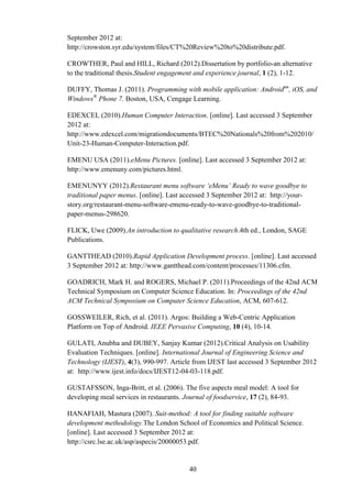 September 2012 at:
http://crowston.syr.edu/system/files/CT%20Review%20to%20distribute.pdf.

CROWTHER, Paul and HILL, Richard (2012).Dissertation by portfolio-an alternative
to the traditional thesis.Student engagement and experience journal, 1 (2), 1-12.

DUFFY, Thomas J. (2011). Programming with mobile application: Androidtm, iOS, and
Windows® Phone 7. Boston, USA, Cengage Learning.

EDEXCEL (2010).Human Computer Interaction. [online]. Last accessed 3 September
2012 at:
http://www.edexcel.com/migrationdocuments/BTEC%20Nationals%20from%202010/
Unit-23-Human-Computer-Interaction.pdf.

EMENU USA (2011).eMenu Pictures. [online]. Last accessed 3 September 2012 at:
http://www.emenuny.com/pictures.html.

EMENUNYY (2012).Restaurant menu software ‘eMenu’ Ready to wave goodbye to
traditional paper menus. [online]. Last accessed 3 September 2012 at: http://your-
story.org/restaurant-menu-software-emenu-ready-to-wave-goodbye-to-traditional-
paper-menus-298620.

FLICK, Uwe (2009).An introduction to qualitative research.4th ed., London, SAGE
Publications.

GANTTHEAD (2010).Rapid Application Development process. [online]. Last accessed
3 September 2012 at: http://www.gantthead.com/content/processes/11306.cfm.

GOADRICH, Mark H. and ROGERS, Michael P. (2011).Proceedings of the 42nd ACM
Technical Symposium on Computer Science Education. In: Proceedings of the 42nd
ACM Technical Symposium on Computer Science Education, ACM, 607-612.

GOSSWEILER, Rich, et al. (2011). Argos: Building a Web-Centric Application
Platform on Top of Android. IEEE Pervasive Computing, 10 (4), 10-14.

GULATI, Anubha and DUBEY, Sanjay Kumar (2012).Critical Analysis on Usability
Evaluation Techniques. [online]. International Journal of Engineering Science and
Technology (IJEST), 4(3), 990-997. Article from IJEST last accessed 3 September 2012
at: http://www.ijest.info/docs/IJEST12-04-03-118.pdf.

GUSTAFSSON, Inga-Britt, et al. (2006). The five aspects meal model: A tool for
developing meal services in restaurants. Journal of foodservice, 17 (2), 84-93.

HANAFIAH, Mastura (2007). Suit-method: A tool for finding suitable software
development methodology.The London School of Economics and Political Science.
[online]. Last accessed 3 September 2012 at:
http://csrc.lse.ac.uk/asp/aspecis/20000053.pdf.


                                         40
 