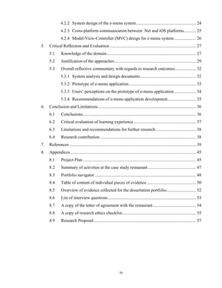 4.2.2 System design of the e-menu system ....................................................... 24
              4.2.3 Cross-platform communication between .Net and iOS platforms ........... 25
              4.2.4 Model-View-Controller (MVC) design for e-menu system .................... 26
5.   Critical Reflection and Evaluation ............................................................................... 27
     5.1       Knowledge of the domain .................................................................................. 27
     5.2       Justification of the approaches ........................................................................... 29
     5.3       Overall reflective commentary with regards to research outcomes ................... 32
              5.3.1 System analysis and design documents ................................................... 32
              5.3.2 Prototype of e-menu application.............................................................. 33
              5.3.3 Users’ perceptions on the prototype of e-menu application .................... 34
              5.3.4 Recommendations of e-menu application development .......................... 35
6.   Conclusion and Limitations .......................................................................................... 36
     6.1       Conclusions........................................................................................................ 36
     6.2       Critical evaluation of learning experience ......................................................... 37
     6.3       Limitations and recommendations for further research ..................................... 38
     6.4       Research contribution ........................................................................................ 38
7.   References .................................................................................................................... 39
8.   Appendices ................................................................................................................... 45
     8.1       Project Plan ........................................................................................................ 45
     8.2       Summary of activities at the case study restaurant ............................................ 47
     8.3       Portfolio navigator ............................................................................................. 48
     8.4       Table of content of individual pieces of evidence ............................................. 50
     8.5       Overview of evidence collected for the dissertation portfolio ........................... 52
     8.6       List of interview questions ................................................................................. 53
     8.7       A copy of the letter of agreement with the restaurant........................................ 54
     8.8       A copy of research ethics checklist.................................................................... 55
     8.9       Research Proposal .............................................................................................. 57




                                                                 iv
 