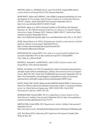 HOFFER, Jeffrey A., GEORGE, Joey F. and VALACICH, Joseph (2008).Modern
systems analysis and design.5th ed., USA, Pearson Education.

HOWCROFT, Debra and CARROLL, John (2000).A proposed methodology for web
development. In: Proceedings of the European Conference on Information Systems,
290-297. [online]. Article from IJEST last accessed 4 September 2012 at:
http://www.ijest.info/docs/IJEST12-04-03-118.pdf.
HUSSAIN, Zahid, et al. (2012). Practical Usability in XP Software Development
Processes. In: The Fifth International Conference on Advances in Computer-Human
Interactions, Spain, 30 January 2012. Valencia, IARIA, 208-217. Article from Think
mind last accessed 3 September 2012 at:
http://www.thinkmind.org/index.php?view=article&articleid=achi_2012_8_50_20217.

JENIE, Renan Prasta, et al. (2011). Designing user interface e-menu based on Android
platform. [online]. Last accessed 3 September 2012 at:
http://ict.binus.edu/metamorph/file/research/Journal%20-
%20Android%20Komodo%202.pdf.

KEMANUSIAAN, Jurnal (2007). Case study as a research method. [online]. Last
accessed 3 September 2012 at: http://eprints.utm.my/8221/1/ZZainal2007-
Case_study_as_a_Research.pdf.

KENDALL, Kenneth E. and KENDALL, Julie E (2011). Systems analysis and
design.8th ed., USA, Pearson Education.

KHAN, Asif Irshad, et al. (2011).Comprehensive study of commonly practiced heavy
and light weight software methodologies. [online]. International Journal of Computer
Science, 8(4), 441-450. Article from TechRepublic last accessed 3 September 2012 at:
http://www.techrepublic.com/whitepapers/a-comprehensive-study-of-commonly-
practiced-heavy-and-light-weight-software-methodologies/3809811/post.

KHAN, Siffat Ullah, NIAZI, Mahmood and AHMAD, Rashid (2009). Critical success
factors for offshore software development outsourcing vendors: A systematic literature
review. In: Global Software Engineering, 2009. ICGSE 2009. Fourth IEEE
International Conference, IEEE, 207-216.

KOHLBACHER, Florian (2006). The Use of Qualitative Content Analysis in Case
Study Research. [online]. Last accessed 3 September 2012 at: http://www.qualitative-
research.net/index.php/fqs/article/view/75/153.

KRIWACZEK, Frank (2006). HCI: Requirements Analysis. [online]. Last accessed 3
September 2012 at:
http://www.doc.ic.ac.uk/~frk/frank/da/hci/Requirements%20Analysis%20handout.pdf.

LEE, Wei-Meng (2012). Beginning iOS 5 Application Development.Canada, John
Wiley & Sons, Inc.


                                          42
 