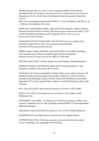 MAJID, Rogayah Abd, et al. (2011). Users’ frustration and HCI in the software
development life cycle. [online]. International Journal of Information Processing and
Management, 2 (1.5), 44-48. Article from Research Gate last accessed 3 September
2012 at:
http://www.researchgate.net/publication/228823317_Users'_Frustration_and_HCI_in_th
e_Software_Development_Life_Cycle.

MESO, Peter, JAIN, Radhika (2006). Agile Software Development: Adaptive Systems
Principles and Best Practices. [online]. Information Systems Management, 23(3), 19-30.
Article from ISM Journal last accessed 3 September 2012 at: http://www.ism-
journal.com/ITToday/93704.pdf.

MICROSOFTASP.NET TEAM (2009). ASP.NET MVC Overview. [online]. Last
accessed 9 August 2012 at: http://www.asp.net/mvc/tutorials/older-
versions/overview/asp-net-mvc-overview.

MISRA, Subhas Chandra, KUMAR, Vinod and KUMAR, Uma (2009). Identifying
some important success factors in adopting agile software development
practices.Journal of systems and software, 82 (11), 1869-1890.

NIELSEN, Jakob (1993). Usability Engineering. San Francisco, Morgan Kaufmann.

NORMAN, Donald A. and NIELSEN, Jakob (2010). Gestural interfaces: A step
backward in usability. Interactions, 17 (5), 46-49.

PATTUELLI, M. Cristina and RABINA, Debbie (2010). Forms, effects, function: LIS
students' attitudes towards portable e-book readers. [online]. In: Aslib Proceedings,
Emerald Group Publishing Limited, 228-244. Article from WordPress last accessed 3
September 2012 at: http://cpattuelli.files.wordpress.com/2010/04/pattuelli_rabiba_aslib-
2010.pdf.

RAY, John (2012).iOS 5 Application Development in 24 Hours. USA, SAMS.

SEALE, Clive (2012). Researching Society and Culture.3 ed., London, SAGE
Publications Ltd.

SEHLHORST, Scott (2006). Ten Requirements Gathering Techniques. [online]. Last
accessed 3 September 2012 at: http://tynerblain.com/blog/2006/11/21/ten-requirements-
gathering-techniques.

SHACKLES, Greg (2012).Mobile Development with C#.USA, O'Reilly Media, Inc.

SOMMERVILLE, Ian (2004). Software Engineering. UK, Addison Wesley.

STOPHER, Peter (2012). Collecting, managing, and assessing data using sample
surveys. Cambridge, UK, Cambridge University Press.




                                          43
 