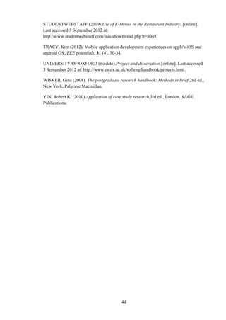 STUDENTWEBSTAFF (2009).Use of E-Menus in the Restaurant Industry. [online].
Last accessed 3 September 2012 at:
http://www.studentwebstuff.com/mis/showthread.php?t=8049.

TRACY, Kim (2012). Mobile application development experiences on apple's iOS and
android OS.IEEE potentials, 31 (4), 30-34.

UNIVERSITY OF OXFORD (no date).Project and dissertation.[online]. Last accessed
3 September 2012 at: http://www.cs.ox.ac.uk/softeng/handbook/projects.html.

WISKER, Gina (2008). The postgraduate research handbook: Methods in brief.2nd ed.,
New York, Palgrave Macmillan.

YIN, Robert K. (2010).Application of case study research.3rd ed., London, SAGE
Publications.




                                        44
 