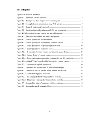 List of Figures

Figure 1 - E-menu on iPad tablet ........................................................................................... 1
Figure 2.1 - Restaurant e-menu solutions .............................................................................. 4
Figure 2.2 - Basic process flow diagram of restaurant system .............................................. 5
Figure 2.5 - Cross-platform communication using Web services .......................................... 9
Figure 3.1 - Research process and framework ..................................................................... 12
Figure 3.2 - Rapid Application Development (RAD) and prototyping ............................... 15
Figure 4 - Software development process and potential outcomes ...................................... 16
Figure 4.1 - Data collection process and users’ perceptions ................................................ 17
Figure 4.1.1 - Users’ perceptions on convenience ............................................................... 18
Figure 4.1.2 - Users’ perceptions on improving customer service ...................................... 19
Figure 4.1.3 - Users’ perceptions on preventing human error ............................................. 20
Figure 4.1.4 - Users’ perceptions on e-menu issues............................................................. 22
Figure 4.2.1 - E-menu development process and technical system design .......................... 23
Figure 4.2.2 - System design of e-menu system .................................................................. 24
Figure 4.2.3 - Cross-platform communication between .Net and iOS platforms ................ 25
Figure 4.2.4 - Model-View-Controller (MVC) design for e-menu system .......................... 26
Figure 5.2 - Example of an implicit requirement ................................................................. 30
Figure 5.3.2 - The first and final versions of the e-menu prototype .................................... 33
Figure 8.1.1 - The initial and last updated action plan for dissertation ................................ 45
Figure 8.1.2 - Gantt chart of project milestones................................................................... 46
Figure 8.3.1 - Evidence collected for the dissertation portfolio ........................................... 48
Figure 8.3.2 - The artifact outcomes for the dissertation portfolio ...................................... 49
Figure 8.7 - A copy of the letter of agreement with the restaurant ...................................... 54
Figure 8.8 - A copy of research ethics checklist .................................................................. 55




                                                              v
 