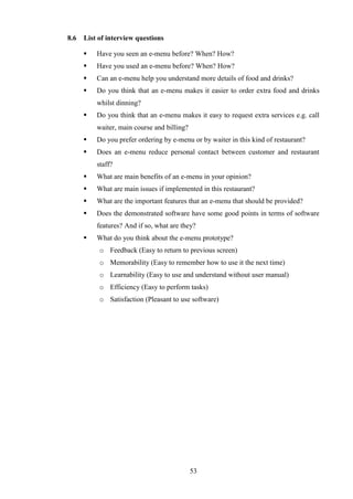 8.6   List of interview questions

         Have you seen an e-menu before? When? How?
         Have you used an e-menu before? When? How?
         Can an e-menu help you understand more details of food and drinks?
         Do you think that an e-menu makes it easier to order extra food and drinks
          whilst dinning?
         Do you think that an e-menu makes it easy to request extra services e.g. call
          waiter, main course and billing?
         Do you prefer ordering by e-menu or by waiter in this kind of restaurant?
         Does an e-menu reduce personal contact between customer and restaurant
          staff?
         What are main benefits of an e-menu in your opinion?
         What are main issues if implemented in this restaurant?
         What are the important features that an e-menu that should be provided?
         Does the demonstrated software have some good points in terms of software
          features? And if so, what are they?
         What do you think about the e-menu prototype?
           o Feedback (Easy to return to previous screen)
           o Memorability (Easy to remember how to use it the next time)
           o Learnability (Easy to use and understand without user manual)
           o Efficiency (Easy to perform tasks)
           o Satisfaction (Pleasant to use software)




                                             53
 