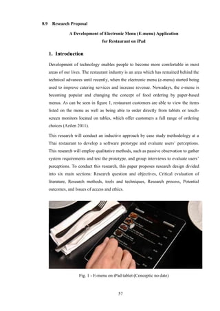 8.9    Research Proposal

                 A Development of Electronic Menu (E-menu) Application
                                   for Restaurant on iPad

      1. Introduction

      Development of technology enables people to become more comfortable in most
      areas of our lives. The restaurant industry is an area which has remained behind the
      technical advances until recently, when the electronic menu (e-menu) started being
      used to improve catering services and increase revenue. Nowadays, the e-menu is
      becoming popular and changing the concept of food ordering by paper-based
      menus. As can be seen in figure 1, restaurant customers are able to view the items
      listed on the menu as well as being able to order directly from tablets or touch-
      screen monitors located on tables, which offer customers a full range of ordering
      choices (Azilen 2011).

      This research will conduct an inductive approach by case study methodology at a
      Thai restaurant to develop a software prototype and evaluate users’ perceptions.
      This research will employ qualitative methods, such as passive observation to gather
      system requirements and test the prototype, and group interviews to evaluate users’
      perceptions. To conduct this research, this paper proposes research design divided
      into six main sections: Research question and objectives, Critical evaluation of
      literature, Research methods, tools and techniques, Research process, Potential
      outcomes, and Issues of access and ethics.




                       Fig. 1 - E-menu on iPad tablet (Conceptic no date)



                                             57
 