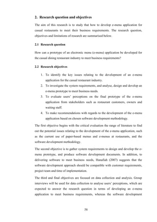 2. Research question and objectives

The aim of this research is to study that how to develop e-menu application for
casual restaurants to meet their business requirements. The research question,
objectives and limitations of research are summarised below.

2.1 Research question

How can a prototype of an electronic menu (e-menu) application be developed for
the casual dining restaurant industry to meet business requirements?

2.2 Research objectives

    1. To identify the key issues relating to the development of an e-menu
        application for the casual restaurant industry.
    2. To investigate the system requirements, and analyse, design and develop an
        e-menu prototype to meet business needs.
    3. To evaluate users’ perceptions on the final prototype of the e-menu
        application from stakeholders such as restaurant customers, owners and
        waiting staff.
    4. To make recommendations with regards to the development of the e-menu
        application based on chosen software development methodology.

The first objective begins with the critical evaluation the range of literature to find
out the potential issues relating to the development of the e-menu application, such
as the current use of paper-based menus and e-menus at restaurants, and the
software development methodology.

The second objective is to gather system requirements to design and develop the e-
menu prototype, and produce software development documents. In addition, to
delivering software to meet business needs, Hanafiah (2007) suggests that the
software development approach should be compatible with customer requirements,
project team and time of implementation.

The third and final objectives are focused on data collection and analysis. Group
interviews will be used for data collection to analyse users’ perceptions, which are
expected to answer the research question in terms of developing an e-menu
application to meet business requirements, whereas the software development



                                        58
 