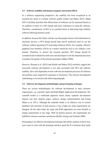 3.3   Software usability and human-computer interaction (HCI)

In a software engineering perspective, the usability has been recognised as an
essential key factor to evaluate software quality (Gulati and Dubey 2012). Majid
(2011) similarly describes that effectiveness of software can be measured based on
its usability in terms of a HCI design and users' experience in using the software.
Therefore, consideration of HCI is an essential factor in delivering high usability
software following business needs.

In addition, because HCI deals with the way that people interact with information on
electronic devices, a HCI design should help non-IT proficient users to use the
software without specialised IT knowledge (Edexcel 2010). For example, effective
graphical user interfaces (GUIs) on e-menus should be easy to use without a user
manual. Therefore, to answer the research question, HCI design should be
considered and evaluated by both users and developers in all development processes
to produce the quality of the software prototype (Adikari 2009).

However, Hussain et al. (2012) and (Gulati and Dubey 2012) similarly suggest that
successful software development is not only associated with HCI and software
usability, but is also dependent on how software development processes fit solutions
into problem areas required by customers or businesses. The software development
methodology is reviewed in the following paragraph.

3.4   Software development methodologies and prototyping technique

There are several methodologies for software development to meet customer
requirements, e.g. waterfall, Agile and RAD (Rapid Application Development). The
waterfall model is a traditional approach which clearly separates development
projects into four separate stages: analysis, design, implementation and testing
(Khan et al. 2011). Although the waterfall model is an effective way to control
deadlines and outcomes in each process, it has a high cost when requirements are
changed. On the other hand, the Agile and RAD approaches are more flexible to
change requirements at any stage. With an iterative process, the requirements are
fulfilled to increase customer satisfaction (Hoffer, George and Valacich 2008).

Prototyping is an effective development technique that allows analysts to know how
users react to work with the prototype and how good the fit is between their needs


                                       61
 