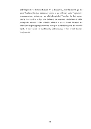 and the prototyped features (Kendall 2011). In addition, after the analysts get the
users’ feedback, they then make a new version to test with users again. This iterative
process continues so that users are relatively satisfied. Therefore, the final product
can be developed in a short time following the customer requirements (Hoffer,
George and Valacich 2008). However, Khan et al. (2011) claims that the RAD
approach with prototyping concentrates mainly on experimenting with the customer
needs. It may results in insufficiently understanding of the overall business
requirements.




                                       62
 