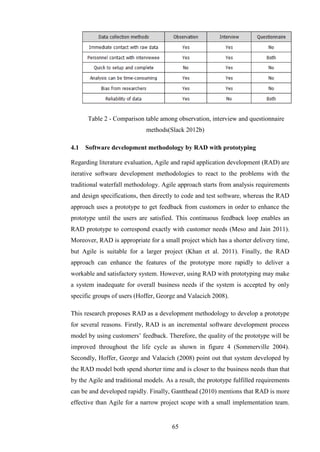 Table 2 - Comparison table among observation, interview and questionnaire
                             methods(Slack 2012b)

4.1   Software development methodology by RAD with prototyping

Regarding literature evaluation, Agile and rapid application development (RAD) are
iterative software development methodologies to react to the problems with the
traditional waterfall methodology. Agile approach starts from analysis requirements
and design specifications, then directly to code and test software, whereas the RAD
approach uses a prototype to get feedback from customers in order to enhance the
prototype until the users are satisfied. This continuous feedback loop enables an
RAD prototype to correspond exactly with customer needs (Meso and Jain 2011).
Moreover, RAD is appropriate for a small project which has a shorter delivery time,
but Agile is suitable for a larger project (Khan et al. 2011). Finally, the RAD
approach can enhance the features of the prototype more rapidly to deliver a
workable and satisfactory system. However, using RAD with prototyping may make
a system inadequate for overall business needs if the system is accepted by only
specific groups of users (Hoffer, George and Valacich 2008).

This research proposes RAD as a development methodology to develop a prototype
for several reasons. Firstly, RAD is an incremental software development process
model by using customers’ feedback. Therefore, the quality of the prototype will be
improved throughout the life cycle as shown in figure 4 (Sommerville 2004).
Secondly, Hoffer, George and Valacich (2008) point out that system developed by
the RAD model both spend shorter time and is closer to the business needs than that
by the Agile and traditional models. As a result, the prototype fulfilled requirements
can be and developed rapidly. Finally, Gantthead (2010) mentions that RAD is more
effective than Agile for a narrow project scope with a small implementation team.


                                       65
 