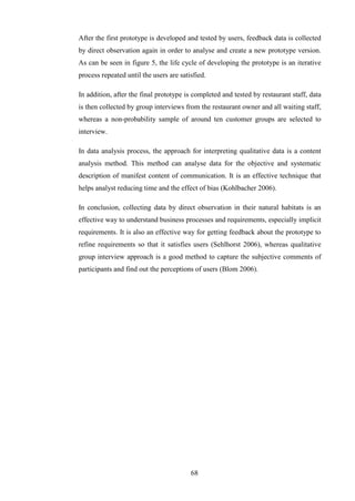 After the first prototype is developed and tested by users, feedback data is collected
by direct observation again in order to analyse and create a new prototype version.
As can be seen in figure 5, the life cycle of developing the prototype is an iterative
process repeated until the users are satisfied.

In addition, after the final prototype is completed and tested by restaurant staff, data
is then collected by group interviews from the restaurant owner and all waiting staff,
whereas a non-probability sample of around ten customer groups are selected to
interview.

In data analysis process, the approach for interpreting qualitative data is a content
analysis method. This method can analyse data for the objective and systematic
description of manifest content of communication. It is an effective technique that
helps analyst reducing time and the effect of bias (Kohlbacher 2006).

In conclusion, collecting data by direct observation in their natural habitats is an
effective way to understand business processes and requirements, especially implicit
requirements. It is also an effective way for getting feedback about the prototype to
refine requirements so that it satisfies users (Sehlhorst 2006), whereas qualitative
group interview approach is a good method to capture the subjective comments of
participants and find out the perceptions of users (Blom 2006).




                                         68
 