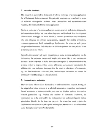 6. Potential outcomes
This research is expected to design and develop a prototype of e-menu application
for a Thai casual dining restaurant. The potential outcomes can be defined in terms
of software development artifacts, users’ perceptions and recommendations
regarding development of the e-menu application.

Firstly, a prototype of e-menu application, system analysis and design documents,
such as database design, use case, class diagrams, and feedback from development
of the e-menu prototype can be of benefit to software practitioners and developers
who are interested in software development, especially for mobile application,
restaurant system and RAD methodology. Furthermore, the prototype and system
design documents of this case study will be useful to produce the final product of an
e-menu system in the future.

Secondly, the summary of users’ perceptions on using e-menu application can be
information for restaurant owners and people who would like to start a restaurant
business. It can help them to make decisions with regards to implementation of the
e-menu system to improve their service efficiency and customer satisfaction. In
addition, this case study can also generalize the result to other types of restaurants,
e.g. fast food restaurants, cafes and pubs, because most restaurants use menus for
ordering food and beverage as a basic function.

7. Issues of access and ethics
There are some ethical issues that need to be addressed in this research. Firstly, in
the direct observation process at a selected restaurant, a researcher must request
formal permission to observe activities, and must not disclose business information
without permission, e.g. revenue and number of customers. Moreover, all
information has to be reviewed by the restaurant owner and related people before
submission. Finally, in the interview process, the researcher must explain the
objectives of the research to participants and request permission to record sound or
video during the interviews (Wisker 2008).




                                        69
 