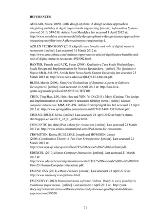REFERENCES

ADIKARI, Sisira (2009). Little design up-front: A design science approach to
integrating usability in Agile requirements engineering. [online]. Information Systems
Journal, 5610, 549-558. Article from Mendeley last accessed 1 April 2012 at:
http://www.mendeley.com/research/little-design-upfront-a-design-science-approach-to-
integrating-usability-into-Agile-requirements-engineering-1.
AZILEN TECHNOLOGY (2011).Significance benefits and role of digital menu in
restaurant. [online]. Last accessed 31 March 2012 at:
http://www.articlesbase.com/business-opportunities-articles/significance-benefits-and-
role-of-digital-menu-in-restaurant-4925002.html.
BAXTER, Pamela and JACK, Susan (2008). Qualitative Case Study Methodology:
Study Design and Implementation for Novice Researchers. [online]. The Qualitative
Report.13(4), 544-559. Article from Nova South Eastern University last accessed 23
March 2012 at: http://www.nova.edu/ssss/QR/QR13-4/baxter.pdf.
BLOM, Martin (2006). Empirical Evaluations of Semantic Aspects in Software
Development. [online]. Last accessed 14 April 2012 at: http://kau.diva-
portal.org/smash/get/diva2:6529/FULLTEXT01.
CHEN, Ting-Han, LIN, Hsin-Hou and YEN, Yi-Di (2011). Mojo iCuisine: The design
and implementation of an interactive restaurant tabletop menu. [online]. Human-
computer Interaction, 6763, 185-194. Article from SpringerLink last accessed 23 April
2012 at: http://www.springerlink.com/content/m307510134401751/fulltext.pdf.
CHIRAG (2012).E-Menu. [online]. Last accessed 21 April 2012 at: http://e-menu-
chr.blogspot.co.uk/2012_02_01_archive.html.
CONCEPTIC (no date).iPad eMenu for restaurant. [online]. Last accessed 22 March
2012 at: http://www.emenu-international.com/iPad-menu-for-restaurants.
CROWSTON, Kevin, RUBLESKE, Joseph and HOWISON, James
(2006).Coordination Theory: A Ten-Year Retrospective. [online]. Last accessed 22
March 2012 at:
http://crowston.syr.edu/system/files/CT%20Review%20to%20distribute.pdf.
EDEXCEL (2010).Human Computer Interaction. [online]. Last accessed 21 March
2012 at:
http://www.edexcel.com/migrationdocuments/BTEC%20Nationals%20from%202010/
Unit-23-Human-Computer-Interaction.pdf.
EMENU USA (2011).eMenu Pictures. [online]. Last accessed 21 April 2012 at:
http://www.emenuny.com/pictures.html.
EMENUNYY (2012).Restaurant menu software ‘eMenu’ Ready to wave goodbye to
traditional paper menus. [online]. Last accessed 1 April 2012 at: http://your-
story.org/restaurant-menu-software-emenu-ready-to-wave-goodbye-to-traditional-
paper-menus-298620.



                                          71
 
