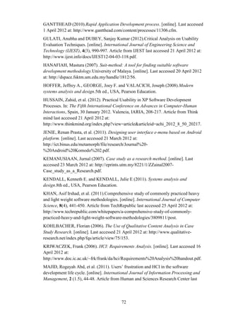 GANTTHEAD (2010).Rapid Application Development process. [online]. Last accessed
1 April 2012 at: http://www.gantthead.com/content/processes/11306.cfm.
GULATI, Anubha and DUBEY, Sanjay Kumar (2012).Critical Analysis on Usability
Evaluation Techniques. [online]. International Journal of Engineering Science and
Technology (IJEST), 4(3), 990-997. Article from IJEST last accessed 21 April 2012 at:
http://www.ijest.info/docs/IJEST12-04-03-118.pdf.
HANAFIAH, Mastura (2007). Suit-method: A tool for finding suitable software
development methodology.University of Malaya. [online]. Last accessed 20 April 2012
at: http://dspace.fsktm.um.edu.my/handle/1812/56.
HOFFER, Jeffrey A., GEORGE, Joey F. and VALACICH, Joseph (2008).Modern
systems analysis and design.5th ed., USA, Pearson Education.
HUSSAIN, Zahid, et al. (2012). Practical Usability in XP Software Development
Processes. In: The Fifth International Conference on Advances in Computer-Human
Interactions, Spain, 30 January 2012. Valencia, IARIA, 208-217. Article from Think
mind last accessed 21 April 2012 at:
http://www.thinkmind.org/index.php?view=article&articleid=achi_2012_8_50_20217.
JENIE, Renan Prasta, et al. (2011). Designing user interface e-menu based on Android
platform. [online]. Last accessed 21 March 2012 at:
http://ict.binus.edu/metamorph/file/research/Journal%20-
%20Android%20Komodo%202.pdf.
KEMANUSIAAN, Jurnal (2007). Case study as a research method. [online]. Last
accessed 23 March 2012 at: http://eprints.utm.my/8221/1/ZZainal2007-
Case_study_as_a_Research.pdf.
KENDALL, Kenneth E. and KENDALL, Julie E (2011). Systems analysis and
design.8th ed., USA, Pearson Education.
KHAN, Asif Irshad, et al. (2011).Comprehensive study of commonly practiced heavy
and light weight software methodologies. [online]. International Journal of Computer
Science, 8(4), 441-450. Article from TechRepublic last accessed 25 April 2012 at:
http://www.techrepublic.com/whitepapers/a-comprehensive-study-of-commonly-
practiced-heavy-and-light-weight-software-methodologies/3809811/post.
KOHLBACHER, Florian (2006). The Use of Qualitative Content Analysis in Case
Study Research. [online]. Last accessed 21 April 2012 at: http://www.qualitative-
research.net/index.php/fqs/article/view/75/153.
KRIWACZEK, Frank (2006). HCI: Requirements Analysis. [online]. Last accessed 16
April 2012 at:
http://www.doc.ic.ac.uk/~frk/frank/da/hci/Requirements%20Analysis%20handout.pdf.
MAJID, Rogayah Abd, et al. (2011). Users’ frustration and HCI in the software
development life cycle. [online]. International Journal of Information Processing and
Management, 2 (1.5), 44-48. Article from Human and Sciences Research Center last




                                          72
 
