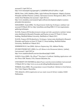 accessed 21 April 2012 at:
http://www.humanpub.org/ijipm/ppl/4_%20IJIPM%20Vol2%20No.1-4.pdf.
MESO, Peter, JAIN, Radhika (2006). Agile Software Development: Adaptive Systems
Principles and Best Practices. [online]. Information Systems Management, 23(3), 19-30.
Article from Mendeley last accessed 1 April 2012 at:
http://www.mendeley.com/research/Agile-software-development-adaptive-systems-
principles-best-practices.
SEHLHORST, Scott (2006). Ten Requirements Gathering Techniques. [online]. Last
accessed 30 March 2012 at: http://tynerblain.com/blog/2006/11/21/ten-requirements-
gathering-techniques.
SLACK, Frances (2012a).Questionnaire design and other quantitative methods, lecture
notes distributed in Research Principles and Practice at room 527 Peak LT, Owen
building, Sheffield Hallam University, Sheffield on 2 March 2012.
SLACK, Frances (2012b).Qualitative Techniques, lecture notes distributed in Research
Principles and Practice at room 527 Peak LT, Owen building, Sheffield Hallam
University, Sheffield on 9 March 2012.
SOMMERVILLE, Ian (2004). Software Engineering. UK, Addison Wesley.
STUDENTWEBSTAFF (2009).Use of E-Menus in the Restaurant Industry. [online].
Last accessed 1 April 2012 at:
http://www.studentwebstuff.com/mis/showthread.php?t=8049.
SADUN, Erica (2009). The iPhonetm Developer's Cookbook: Building Applications with
the iPhone SDK. Boston, USA, Pearson Education, Inc.

UNIVERSITY OF OXFORD (no date).Project and dissertation.[online]. Last accessed
19 March 2012 at: http://www.cs.ox.ac.uk/softeng/handbook/projects.html.
WISKER, Gina (2008). The postgraduate research handbook: Methods in brief.2nd ed.,
New York, Palgrave Macmillan.
YIN, Robert K. (2012).Application of case study research.3rd ed., London, SAGE
Publications.




                                          73
 