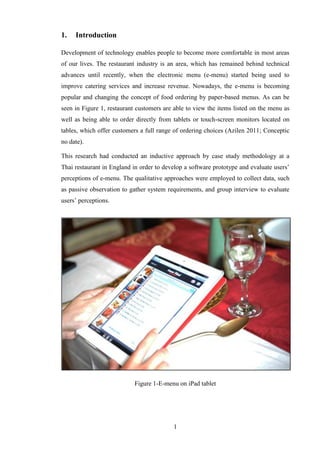 1.   Introduction

Development of technology enables people to become more comfortable in most areas
of our lives. The restaurant industry is an area, which has remained behind technical
advances until recently, when the electronic menu (e-menu) started being used to
improve catering services and increase revenue. Nowadays, the e-menu is becoming
popular and changing the concept of food ordering by paper-based menus. As can be
seen in Figure 1, restaurant customers are able to view the items listed on the menu as
well as being able to order directly from tablets or touch-screen monitors located on
tables, which offer customers a full range of ordering choices (Azilen 2011; Conceptic
no date).

This research had conducted an inductive approach by case study methodology at a
Thai restaurant in England in order to develop a software prototype and evaluate users’
perceptions of e-menu. The qualitative approaches were employed to collect data, such
as passive observation to gather system requirements, and group interview to evaluate
users’ perceptions.




                            Figure 1-E-menu on iPad tablet




                                          1
 