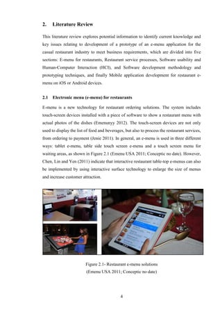 2.    Literature Review

This literature review explores potential information to identify current knowledge and
key issues relating to development of a prototype of an e-menu application for the
casual restaurant industry to meet business requirements, which are divided into five
sections: E-menu for restaurants, Restaurant service processes, Software usability and
Human-Computer Interaction (HCI), and Software development methodology and
prototyping techniques, and finally Mobile application development for restaurant e-
menu on iOS or Android devices.


2.1   Electronic menu (e-menu) for restaurants

E-menu is a new technology for restaurant ordering solutions. The system includes
touch-screen devices installed with a piece of software to show a restaurant menu with
actual photos of the dishes (Emenunyy 2012). The touch-screen devices are not only
used to display the list of food and beverages, but also to process the restaurant services,
from ordering to payment (Jenie 2011). In general, an e-menu is used in three different
ways: tablet e-menu, table side touch screen e-menu and a touch screen menu for
waiting areas, as shown in Figure 2.1 (Emenu USA 2011; Conceptic no date). However,
Chen, Lin and Yen (2011) indicate that interactive restaurant table-top e-menus can also
be implemented by using interactive surface technology to enlarge the size of menus
and increase customer attraction.




                         Figure 2.1- Restaurant e-menu solutions
                         (Emenu USA 2011; Conceptic no date)




                                             4
 