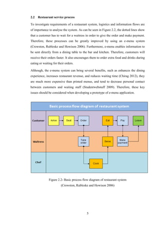 2.2   Restaurant service process

To investigate requirements of a restaurant system, logistics and information flows are
of importance to analyse the system. As can be seen in Figure 2.2, the dotted lines show
that a customer has to wait for a waitress in order to give the order and make payment.
Therefore, these processes can be greatly improved by using an e-menu system
(Crowston, Rubleske and Howison 2006). Furthermore, e-menu enables information to
be sent directly from a dining table to the bar and kitchen. Therefore, customers will
receive their orders faster. It also encourages them to order extra food and drinks during
eating or waiting for their orders.

Although, the e-menu system can bring several benefits, such as enhances the dining
experience, increases restaurant revenue, and reduces waiting time (Chirag 2012), they
are much more expensive than printed menus, and tend to decrease personal contact
between customers and waiting staff (Studentwebstuff 2009). Therefore, these key
issues should be considered when developing a prototype of e-menu application.




              Figure 2.2- Basic process flow diagram of restaurant system
                        (Crowston, Rubleske and Howison 2006)




                                            5
 