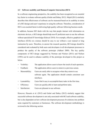 2.3     Software usability and Human-Computer Interaction (HCI)

In a software engineering perspective, the usability has been recognized as an essential
key factor to evaluate software quality (Gulati and Dubey 2012). Majid (2011) similarly
describes that effectiveness of software can be measured based on its usability in terms
of a HCI design and users' experience in using the software. Therefore, consideration of
HCI is an essential factor in delivering high quality software following business needs.

In addition, because HCI deals with the way that people interact with information on
electronic devices, a HCI design should help non-IT proficient users to use the software
without specialized IT knowledge (Edexcel 2010). For example, effective graphical user
interfaces (GUIs) on e-menus should be easy to use without a user manual or long
instruction by users. Therefore, to answer the research question, HCI design should be
considered and evaluated by both users and developers in all development processes to
produce the quality of the software prototype (Adikari 2009). The key quality
components of HCI design suggested by Norman and Nielsen (2011) and Nielsen
(1993) can be used to enhance usability of the prototype developed in this project as
below.

−     Visibility:     The application allows users to know the result of each operation.
−     Feedback:       The application allows users to return to a previous screen.
−     Memorability:   Users are easily able to recognise when they return to use
                      software again. The application should contain consistent user
                      interfaces.
−     Learnability:   Users find it easy to accomplish basic tasks in the first time.
−     Efficiency:     Users are quickly able to learn and perform tasks.
−     Satisfaction:   Users are pleasant to use software.

However, Hussain et al. (2012) and Gulati and Dubey (2012) similarly suggest that
successful software development is not only associated with HCI and software usability,
but is also dependent on how software development processes fit solutions into problem
areas required by customers or businesses. The software development methodology is
reviewed in the following section.




                                            6
 