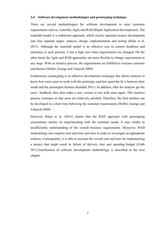 2.4   Software development methodologies and prototyping technique

There are several methodologies for software development to meet customer
requirements such as, waterfall, Agile and RAD (Rapid Application Development). The
waterfall model is a traditional approach, which clearly separates project development
into four separate stages: analysis, design, implementation and testing (Khan et al.
2011). Although the waterfall model is an effective way to control deadlines and
outcomes in each process, it has a high cost when requirements are changed. On the
other hand, the Agile and RAD approaches are more flexible to change requirements at
any stage. With an iterative process, the requirements are fulfilled to increase customer
satisfaction (Hoffer, George and Valacich 2008).

Furthermore, prototyping is an effective development technique that allows analysts to
know how users react to work with the prototype, and how good the fit is between their
needs and the prototyped features (Kendall 2011). In addition, after the analysts get the
users’ feedback, they then make a new version to test with users again. This iterative
process continues so that users are relatively satisfied. Therefore, the final product can
be developed in a short time following the customer requirements (Hoffer, George and
Valacich 2008).

However, Khan et al. (2011) claims that the RAD approach with prototyping
concentrates mainly on experimenting with the customer needs. It may results in
insufficiently understanding of the overall business requirements. Moreover, RAD
methodology also requires trial and error activities in order to investigate an appropriate
solution. Consequently, it is able to increase the overall cost and time for implementing
a project that might result in failure of delivery time and spending budget (Cobb
2011).Justification of software development methodology is described in the next
chapter.




                                            7
 