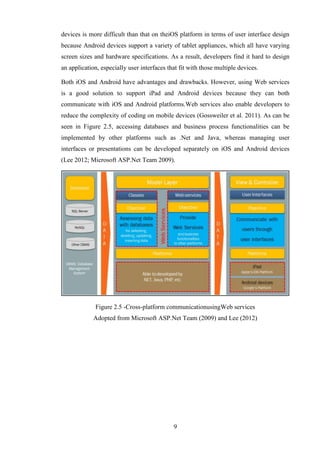 devices is more difficult than that on theiOS platform in terms of user interface design
because Android devices support a variety of tablet appliances, which all have varying
screen sizes and hardware specifications. As a result, developers find it hard to design
an application, especially user interfaces that fit with those multiple devices.

Both iOS and Android have advantages and drawbacks. However, using Web services
is a good solution to support iPad and Android devices because they can both
communicate with iOS and Android platforms.Web services also enable developers to
reduce the complexity of coding on mobile devices (Gossweiler et al. 2011). As can be
seen in Figure 2.5, accessing databases and business process functionalities can be
implemented by other platforms such as .Net and Java, whereas managing user
interfaces or presentations can be developed separately on iOS and Android devices
(Lee 2012; Microsoft ASP.Net Team 2009).




             Figure 2.5 -Cross-platform communicationusingWeb services
             Adopted from Microsoft ASP.Net Team (2009) and Lee (2012)




                                             9
 