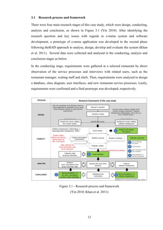 3.1   Research process and framework

There were four main research stages of this case study, which were design, conducting,
analysis and conclusion, as shown in Figure 3.1 (Yin 2010). After identifying the
research question and key issues with regards to e-menu system and software
development, a prototype of e-menu application was developed in the second phase
following theRAD approach to analyse, design, develop and evaluate the system (Khan
et al. 2011). Several data were collected and analysed in the conducting, analysis and
conclusion stages as below.

In the conducting stage, requirements were gathered at a selected restaurant by direct
observation of the service processes and interviews with related users, such as the
restaurant manager, waiting staff and chefs. Then, requirements were analysed to design
a database, class diagram, user interfaces, and new restaurant service processes. Lastly,
requirements were confirmed and a final prototype was developed, respectively.




                     Figure 3.1 - Research process and framework
                              (Yin 2010; Khan et al. 2011)




                                           12
 