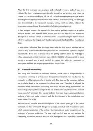 After the first prototype was developed and evaluated by users, feedback data was
collected by direct observation again in order to analyse and create a new prototype
version. As can be seen in Figure 3.1, the life cycle of developing the prototype was an
iterative process repeated until the users were satisfied. In this case study, the prototype
was demonstrated to the restaurant manager, waiting staff and chefs, whereas the
observation was performed throughout the whole development process.

In data analysis process, the approach for interpreting qualitative data was a content
analysis method. This method could analyse data for the objective and systematic
description of manifest content of communication. The content analysis method was an
effective technique that helped analyst reducing time and the effect of bias (Kohlbacher
2006).

In conclusion, collecting data by direct observation in their natural habitats was an
effective way to understand business processes and requirements, especially implicit
requirements. It was also an effective way for getting feedback about the prototype to
refine requirements so that it satisfies users (Sehlhorst 2006), whereas qualitative group
interview approach was a good method to capture the subjective comments of
participants and find out the perceptions of users (Blom 2006).


3.2   Case study methodology

This study was conducted an inductive research, which chose a non-probability or
convenience sampling, at a Thai casual dining restaurant in UK.This was because the
researcher is a Thai national, who is familiar with Thai food and the restaurant staff,and
has regularly dined at the restaurant for almost one year. Therefore, it allowed the
researcher to be convenientof contacting them to do this case study. Furthermore, the
methodology employed to accomplish the aim and research objectives in this research
was a case study approach. This was divided into four main stages: design, conduction,
analysis of the case study evidence, and the development of the conclusions and
implications (Yin 2010).

The case in this research was the development of an e-menu prototype at the chosen
restaurant.The type of research design was a single-case study with two analysis units,
which were the evaluation of the software development and users’ perceptions on the
prototype of e-menu application. The case study method was not only suitable for
conducting evaluation research, but was also appropriate for a descriptive question,


                                            13
 