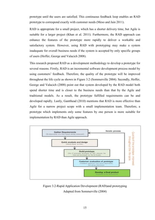 prototype until the users are satisfied. This continuous feedback loop enables an RAD
prototype to correspond exactly with customer needs (Meso and Jain 2011).

RAD is appropriate for a small project, which has a shorter delivery time, but Agile is
suitable for a larger project (Khan et al. 2011). Furthermore, the RAD approach can
enhance the features of the prototype more rapidly to deliver a workable and
satisfactory system. However, using RAD with prototyping may make a system
inadequate for overall business needs if the system is accepted by only specific groups
of users (Hoffer, George and Valacich 2008).

This research proposed RAD as a development methodology to develop a prototype for
several reasons. Firstly, RAD is an incremental software development process model by
using customers’ feedback. Therefore, the quality of the prototype will be improved
throughout the life cycle as shown in Figure 3.2 (Sommerville 2004). Secondly, Hoffer,
George and Valacich (2008) point out that system developed by the RAD model both
spend shorter time and is closer to the business needs than that by the Agile and
traditional models. As a result, the prototype fulfilled requirements can be and
developed rapidly. Lastly, Gantthead (2010) mentions that RAD is more effective than
Agile for a narrow project scope with a small implementation team. Therefore, a
prototype which implements only some features by one person is more suitable for
implementation by RAD than Agile approach.




          Figure 3.2-Rapid Application Development (RAD)and prototyping
                          Adapted from Sommerville (2004)




                                          15
 