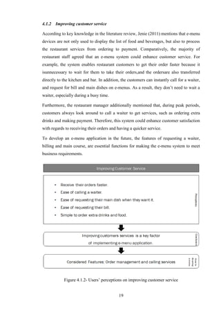 4.1.2   Improving customer service

According to key knowledge in the literature review, Jenie (2011) mentions that e-menu
devices are not only used to display the list of food and beverages, but also to process
the restaurant services from ordering to payment. Comparatively, the majority of
restaurant staff agreed that an e-menu system could enhance customer service. For
example, the system enables restaurant customers to get their order faster because it
isunnecessary to wait for them to take their orders,and the ordersare also transferred
directly to the kitchen and bar. In addition, the customers can instantly call for a waiter,
and request for bill and main dishes on e-menus. As a result, they don’t need to wait a
waiter, especially during a busy time.

Furthermore, the restaurant manager additionally mentioned that, during peak periods,
customers always look around to call a waiter to get services, such as ordering extra
drinks and making payment. Therefore, this system could enhance customer satisfaction
with regards to receiving their orders and having a quicker service.

To develop an e-menu application in the future, the features of requesting a waiter,
billing and main course, are essential functions for making the e-menu system to meet
business requirements.




            Figure 4.1.2- Users’ perceptions on improving customer service


                                            19
 