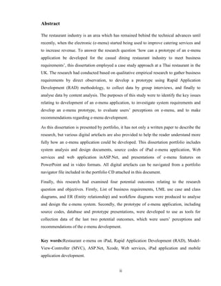 Abstract

The restaurant industry is an area which has remained behind the technical advances until
recently, when the electronic (e-menu) started being used to improve catering services and
to increase revenue. To answer the research question ‘how can a prototype of an e-menu
application be developed for the casual dining restaurant industry to meet business
requirements’, this dissertation employed a case study approach at a Thai restaurant in the
UK. The research had conducted based on qualitative empirical research to gather business
requirements by direct observation, to develop a prototype using Rapid Application
Development (RAD) methodology, to collect data by group interviews, and finally to
analyse data by content analysis. The purposes of this study were to identify the key issues
relating to development of an e-menu application, to investigate system requirements and
develop an e-menu prototype, to evaluate users’ perceptions on e-menu, and to make
recommendations regarding e-menu development.

As this dissertation is presented by portfolio, it has not only a written paper to describe the
research, but various digital artefacts are also provided to help the reader understand more
fully how an e-menu application could be developed. This dissertation portfolio includes
system analysis and design documents, source codes of iPad e-menu application, Web
services and web application inASP.Net, and presentations of e-menu features on
PowerPoint and in video formats. All digital artefacts can be navigated from a portfolio
navigator file included in the portfolio CD attached in this document.

Finally, this research had examined four potential outcomes relating to the research
question and objectives. Firstly, List of business requirements, UML use case and class
diagrams, and ER (Entity relationship) and workflow diagrams were produced to analyse
and design the e-menu system. Secondly, the prototype of e-menu application, including
source codes, database and prototype presentations, were developed to use as tools for
collection data of the last two potential outcomes, which were users’ perceptions and
recommendations of the e-menu development.


Key words:Restaurant e-menu on iPad, Rapid Application Development (RAD), Model-
View-Controller (MVC), ASP.Net, Xcode, Web services, iPad application and mobile
application development.


                                              ii
 