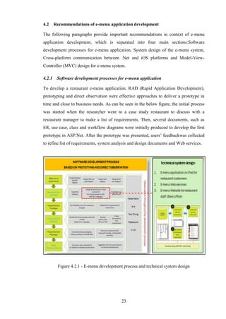 4.2     Recommendations of e-menu application development

The following paragraphs provide important recommendations in context of e-menu
application development, which is separated into four main sections:Software
development processes for e-menu application, System design of the e-menu system,
Cross-platform communication between .Net and iOS platforms and Model-View-
Controller (MVC) design for e-menu system.

4.2.1    Software development processes for e-menu application

To develop a restaurant e-menu application, RAD (Rapid Application Development),
prototyping and direct observation were effective approaches to deliver a prototype in
time and close to business needs. As can be seen in the below figure, the initial process
was started when the researcher went to a case study restaurant to discuss with a
restaurant manager to make a list of requirements. Then, several documents, such as
ER, use case, class and workflow diagrams were initially produced to develop the first
prototype in ASP.Net. After the prototype was presented, users’ feedbackwas collected
to refine list of requirements, system analysis and design documents and Web services.




         Figure 4.2.1 - E-menu development process and technical system design




                                           23
 