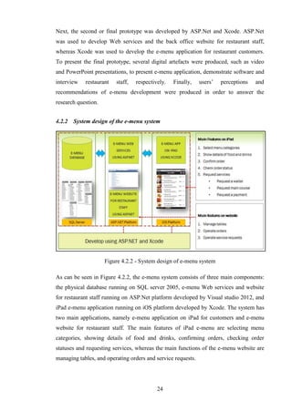 Next, the second or final prototype was developed by ASP.Net and Xcode. ASP.Net
was used to develop Web services and the back office website for restaurant staff,
whereas Xcode was used to develop the e-menu application for restaurant customers.
To present the final prototype, several digital artefacts were produced, such as video
and PowerPoint presentations, to present e-menu application, demonstrate software and
interview   restaurant   staff,   respectively.   Finally,    users’   perceptions   and
recommendations of e-menu development were produced in order to answer the
research question.


4.2.2   System design of the e-menu system




                     Figure 4.2.2 - System design of e-menu system

As can be seen in Figure 4.2.2, the e-menu system consists of three main components:
the physical database running on SQL server 2005, e-menu Web services and website
for restaurant staff running on ASP.Net platform developed by Visual studio 2012, and
iPad e-menu application running on iOS platform developed by Xcode. The system has
two main applications, namely e-menu application on iPad for customers and e-menu
website for restaurant staff. The main features of iPad e-menu are selecting menu
categories, showing details of food and drinks, confirming orders, checking order
statuses and requesting services, whereas the main functions of the e-menu website are
managing tables, and operating orders and service requests.




                                           24
 