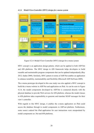 4.2.4   Model-View-Controller (MVC) design for e-menu system




        Figure 4.2.4 -Model-View-Controller (MVC) design for e-menu system

MVC concept is an application design pattern, which can be applied in both ASP.Net
and iOS platforms. The MVC design in iOS framework helps developers to build
reusable and maintainable program components that can be updated independently (Ray
2012; Sadun 2009). Similarly, MVC pattern in terms of ASP.Net enables an application
to enhance testability, maintainability and flexibility (Microsoft ASP.NetTeam 2009).

The e-menu prototype developed in this case study was also applied a MVC concept to
build the e-menu website in ASP.Net and application on iPad. As can be seen in Figure
4.2.4, the model components developed by ASP.Net is connected directly with the
physical database to provide Web services for iOS platform, whereas the model classes
in iOS platform takes responsibility to generate and translate SOAP messages for their
view’s controller.

With regards to this MVC design, it enables the e-menu application on iPad could
access the database through to model components in ASP.net platform. Furthermore,
some source codesof the iPad application for user interactions were encapsulated by
model components on .Net and iOS platforms.




                                          26
 