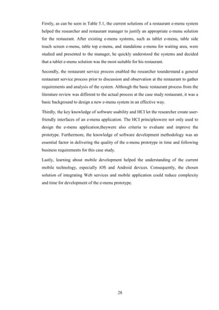 Firstly, as can be seen in Table 5.1, the current solutions of a restaurant e-menu system
helped the researcher and restaurant manager to justify an appropriate e-menu solution
for the restaurant. After existing e-menu systems, such as tablet e-menu, table side
touch screen e-menu, table top e-menu, and standalone e-menu for waiting area, were
studied and presented to the manager, he quickly understood the systems and decided
that a tablet e-menu solution was the most suitable for his restaurant.

Secondly, the restaurant service process enabled the researcher tounderstand a general
restaurant service process prior to discussion and observation at the restaurant to gather
requirements and analysis of the system. Although the basic restaurant process from the
literature review was different to the actual process at the case study restaurant, it was a
basic background to design a new e-menu system in an effective way.

Thirdly, the key knowledge of software usability and HCI let the researcher create user-
friendly interfaces of an e-menu application. The HCI principleswere not only used to
design the e-menu application,theywere also criteria to evaluate and improve the
prototype. Furthermore, the knowledge of software development methodology was an
essential factor in delivering the quality of the e-menu prototype in time and following
business requirements for this case study.

Lastly, learning about mobile development helped the understanding of the current
mobile technology, especially iOS and Android devices. Consequently, the chosen
solution of integrating Web services and mobile application could reduce complexity
and time for development of the e-menu prototype.




                                             28
 