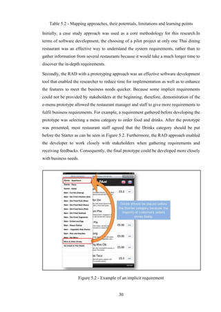 Table 5.2 - Mapping approaches, their potentials, limitations and learning points

Initially, a case study approach was used as a core methodology for this research.In
terms of software development, the choosing of a pilot project at only one Thai dining
restaurant was an effective way to understand the system requirements, rather than to
gather information from several restaurants because it would take a much longer time to
discover the in-depth requirements.

Secondly, the RAD with a prototyping approach was an effective software development
tool that enabled the researcher to reduce time for implementation as well as to enhance
the features to meet the business needs quicker. Because some implicit requirements
could not be provided by stakeholders at the beginning; therefore, demonstration of the
e-menu prototype allowed the restaurant manager and staff to give more requirements to
fulfil business requirements. For example, a requirement gathered before developing the
prototype was selecting a menu category to order food and drinks. After the prototype
was presented, most restaurant staff agreed that the Drinks category should be put
before the Starter as can be seen in Figure 5.2. Furthermore, the RAD approach enabled
the developer to work closely with stakeholders when gathering requirements and
receiving feedbacks. Consequently, the final prototype could be developed more closely
with business needs.




                    Figure 5.2 - Example of an implicit requirement


                                           30
 