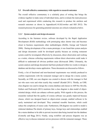 5.3     Overall reflective commentary with regards to research outcomes

The overall reflective commentary is a scholarly piece of writing that brings the
evidence together to make sense of individual items, and to evaluate the main processes
used and experienced whilst conducting this research to produce the artefacts and
research outcomes as shown in Appendices8.3-8.5(Crowther and Hill 2012). The
research processes for generating potential outcomes are critical evaluated as below.


5.3.1    System analysis and design documents

According to the literature review, software developed by the Rapid Application
Development (RAD) methodology with prototyping takes shorter time and becomes
closer to business requirements other methodologies (Hoffer, George and Valacich
2008). During development of the e-menu prototype, it was found that system analysis
and design documents could be developed quickly because an existing restaurant
system could be investigated effectively by discussion, direct observation and working
as a waiter, whereas collecting requirements without direct observation could make it
difficult to understand all obvious problem areas (Kriwaczek 2006). Ultimately, the
system analysis and design documents had been produced within two weeks to design a
database and develop e-menu application. Those documents are discussed as follows.

Firstly, a list of functional and non-functional requirements was initially produced to
confirm requirements with the restaurant manager and to design the e-menu system.
Secondly, an UML use case diagram was created to discuss with the manager to find
out who users were and what exactly they wanted? (Kendal 2011). Thirdly, an UML
class diagram was used to design the e-menu database and classes in ASP.Net. Revelle,
Gethers and Poshvanyk (2011) mentions that a class diagram is data model of object-
oriented design, which can enhance software quality. With regards to this process, the
researcher realised that the quality of e-menu software was greatly improved because
classes, which was designed based on object-orient concept, enabled software to be
easily maintained and developed. They contained reusable functions, which could
reduce the complexity of source code. Furthermore, ER-diagram was useful to model a
relational database.The details of primary keys, foreign keys and relationships enabled
the e-menu database to be able to prevent incorrect data being inserted into the database
(Connolly and Begg 2011). Finally, using workflow and process diagrams was an
effective way to discuss restaurant service processes with the restaurant manager. Those



                                           32
 