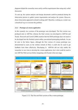 diagrams helped the researcher more easily confirm requirements than using only verbal
discussion.

To sum up, the system analysis and design documents could be produced during the
observation process to gather system requirements and analyse the system. However,
direct observation appeared to disturb working staff. Therefore, working as a waiter was
a beneficial way to overcome this problem.


5.3.2   Prototype of e-menu application

In this research, two versions of the prototype were developed. The first version was
produced only in ASP.Net, whereas the final version was developed in ASP.Net and
Xcode. Howcroft and Carroll (2000) mention that the RAD prototype does not need to
be developed into the finished system unlike conventional prototyping methods. As can
be seen in the below figure, although the first version of e-menu prototype was
demonstrated to users on the website instead of iPad, it could also be used to get
feedback from them effectively. Developing in          ASP.Net did not only enable the
researcher to save time to develop the e-menu application, but it also could be used to
test ASP.Net Web services before integrating with Xcode in the next stage.




              Figure 5.3.2- The first and final versions of the e-menu prototype




                                             33
 