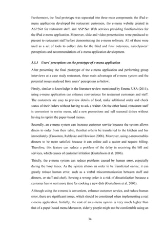 Furthermore, the final prototype was separated into three main components: the iPad e-
menu application developed for restaurant customers, the e-menu website created in
ASP.Net for restaurant staff, and ASP.Net Web services providing functionalities for
the iPad e-menu application. Moreover, slide and video presentations were produced to
present to restaurant staff before demonstrating the e-menu software. All of these were
used as a set of tools to collect data for the third and final outcomes, namelyusers’
perceptions and recommendations of e-menu application development.


5.3.3   Users’ perceptions on the prototype of e-menu application

After presenting the final prototype of the e-menu application and performing group
interviews at a case study restaurant, three main advantages of e-menu system and the
potential issues analysed from users’ perceptions as below;

Firstly, similar to knowledge in the literature review mentioned by Emenu USA (2011),
using e-menu application can enhance convenience for restaurant customers and staff.
The customers are easy to preview details of food, make additional order and check
status of their orders without having to ask a waiter. On the other hand, restaurant staff
is convenient to revise menu, add a new promotions and sell seasonal dishes without
having to reprint the paper-based menus.

Secondly, an e-menu system can increase customer service because the system allows
diners to order from their table, thenthat orderis be transferred to the kitchen and bar
immediately (Crowston, Rubleske and Howison 2006). Moreover, using e-menuenables
dinners to be more satisfied because it can online call a waiter and request billing.
Therefore, this feature can reduce a problem of the delay in receiving the bill and
services, which causes of customer irritation (Gustafsson et al. 2006).

Thirdly, the e-menu system can reduce problems caused by human error, especially
during the busy times. As the system allows an order to be transferred online, it can
greatly reduce human error, such as a verbal miscommunication between staff and
dinners, or staff and chefs. Serving a wrong order is a risk of dissatisfaction because a
customer has to wait more time for cooking a new dish (Gustafsson et al. 2006).

Although using the e-menu is convenient, enhance customer service, and reduce human
error, there are significant issues, which should be considered when implementing a real
e-menu application. Initially, the cost of an e-menu system is very much higher than
that of a paper-based menu.Moreover, elderly people might not be comfortable using an


                                           34
 