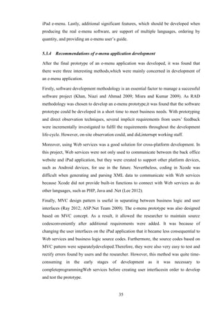 iPad e-menu. Lastly, additional significant features, which should be developed when
producing the real e-menu software, are support of multiple languages, ordering by
quantity, and providing an e-menu user’s guide.


5.3.4   Recommendations of e-menu application development

After the final prototype of an e-menu application was developed, it was found that
there were three interesting methods,which were mainly concerned in development of
an e-menu application.

Firstly, software development methodology is an essential factor to manage a successful
software project (Khan, Niazi and Ahmad 2009; Misra and Kumar 2009). As RAD
methodology was chosen to develop an e-menu prototype,it was found that the software
prototype could be developed in a short time to meet business needs. With prototyping
and direct observation techniques, several implicit requirements from users’ feedback
were incrementally investigated to fulfil the requirements throughout the development
life-cycle. However, on-site observation could, and did,interrupt working staff.

Moreover, using Web services was a good solution for cross-platform development. In
this project, Web services were not only used to communicate between the back office
website and iPad application, but they were created to support other platform devices,
such as Android devices, for use in the future. Nevertheless, coding in Xcode was
difficult when generating and parsing XML data to communicate with Web services
because Xcode did not provide built-in functions to connect with Web services as do
other languages, such as PHP, Java and .Net (Lee 2012).

Finally, MVC design pattern is useful in separating between business logic and user
interfaces (Ray 2012; ASP.Net Team 2009). The e-menu prototype was also designed
based on MVC concept. As a result, it allowed the researcher to maintain source
codesconveniently after additional requirements were added. It was because of
changing the user interfaces on the iPad application that it became less consequential to
Web services and business logic source codes. Furthermore, the source codes based on
MVC pattern were separatelydeveloped.Therefore, they were also very easy to test and
rectify errors found by users and the researcher. However, this method was quite time-
consuming in      the early stages      of development as       it   was necessary to
completeprogrammingWeb services before creating user interfacesin order to develop
and test the prototype.


                                           35
 