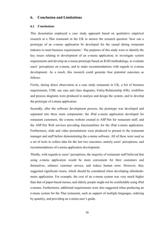 6.    Conclusion and Limitations

6.1   Conclusions

This dissertation employed a case study approach based on qualitative empirical
research at a Thai restaurant in the UK to answer the research question ‘how can a
prototype of an e-menu application be developed for the casual dining restaurant
industry to meet business requirements’. The purposes of this study were to identify the
key issues relating to development of an e-menu application, to investigate system
requirements and develop an e-menu prototype based on RAD methodology, to evaluate
users’ perceptions on e-menu, and to make recommendations with regards to e-menu
development. As a result, this research could generate four potential outcomes as
follows.

Firstly, during direct observation at a case study restaurant in UK, a list of business
requirements, UML use case and class diagrams, Entity-Relationship (ER), workflow
and process diagrams were produced to analyse and design the system, and to develop
the prototype of e-menu application.

Secondly, after the software development process, the prototype was developed and
separated into three main components: the iPad e-menu application developed for
restaurant customers, the e-menu website created in ASP.Net for restaurant staff, and
the ASP.Net Web services providing functionalities for the iPad e-menu application.
Furthermore, slide and video presentations were produced to present to the restaurant
manager and staff before demonstrating the e-menu software. All of these were used as
a set of tools to collect data for the last two outcomes, namely users’ perceptions, and
recommendations of e-menu application development.

Thirdly, with regards to users’ perceptions, the majority of restaurant staff believed that
using e-menu application would be more convenient for their customers and
themselves, enhance customer service, and reduce human error. However, they
suggested significant issues, which should be considered when developing afinishede-
menu application. For example, the cost of an e-menu system was very much higher
than that of paper-based menus, and elderly people might not be comfortable using iPad
e-menus. Furthermore, additional requirements were also suggested when producing an
e-menu system for the Thai restaurant, such as support of multiple languages, ordering
by quantity, and providing an e-menu user’s guide.



                                            36
 