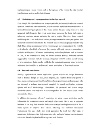 implementing an e-menu system, such as the high cost of the system, the older people’s
inability to use system, and technical issues


6.3   Limitations and recommendations for further research

Even though this dissertation could produce potential outcomes following the research
question, there were some limitations, which could be improved onfuture research. In
terms of the users’ perceptions of the e-menu system, this case study interviewed only
restaurant staff.However, there were some issues suggested by those staff, such as
enhancing customer service and using by elderly people. Therefore, future research
could carry out a case study based on this prototype to examine exact perceptions from
restaurant customers.Furthermore, this research focused on developing e-menu for only
iPad. Thus, future research could apply system design and source codesin this portfolio
to develop for other kinds of e-menu, for example, table side e-menu or standalone e-
menu for waiting area. Moreover, implementing on another platform, such as Android
or .Net, is an alternative to carry out future research. Finally, additional features
suggested by restaurant staff, for instance, integration with PoS system and advertising
of new promotions during meals, could also be conductedto develop a new prototype
with more functionalities as well as study users’ perceptions of those requirements.

6.4   Research contribution

Initially, a prototype of e-menu application, system analysis and design documents,
such as database design, use case, class diagrams, and feedback from development of
the e-menu prototype could be of benefit to software practitioners and developers who
are interested in software development, especially for mobile application, restaurant
system and RAD methodology. Furthermore, the prototype and system design
documents of this case study will be useful to produce the final product of an e-menu
system in the future.

In addition, the summary of users’ perceptions on using e-menu application can be
information for restaurant owners and people who would like to start a restaurant
business. It can help them to make decisions with regards to implementation of the e-
menu system to improve their service efficiency and customer satisfaction.
Furthermore, this case study also could generalise the result for other types of
restaurants, for instance, fast food restaurants, cafes and pubs, because most restaurants
use menus for ordering food and beverage as a basic function.


                                            38
 