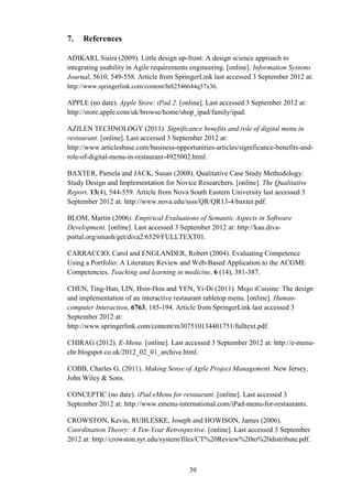 7.   References

ADIKARI, Sisira (2009). Little design up-front: A design science approach to
integrating usability in Agile requirements engineering. [online]. Information Systems
Journal, 5610, 549-558. Article from SpringerLink last accessed 3 September 2012 at:
http://www.springerlink.com/content/ht82546644q57x36.

APPLE (no date). Apple Store: iPad 2. [online]. Last accessed 3 September 2012 at:
http://store.apple.com/uk/browse/home/shop_ipad/family/ipad.

AZILEN TECHNOLOGY (2011). Significance benefits and role of digital menu in
restaurant. [online]. Last accessed 3 September 2012 at:
http://www.articlesbase.com/business-opportunities-articles/significance-benefits-and-
role-of-digital-menu-in-restaurant-4925002.html.

BAXTER, Pamela and JACK, Susan (2008). Qualitative Case Study Methodology:
Study Design and Implementation for Novice Researchers. [online]. The Qualitative
Report. 13(4), 544-559. Article from Nova South Eastern University last accessed 3
September 2012 at: http://www.nova.edu/ssss/QR/QR13-4/baxter.pdf.

BLOM, Martin (2006). Empirical Evaluations of Semantic Aspects in Software
Development. [online]. Last accessed 3 September 2012 at: http://kau.diva-
portal.org/smash/get/diva2:6529/FULLTEXT01.

CARRACCIO, Carol and ENGLANDER, Robert (2004). Evaluating Competence
Using a Portfolio: A Literature Review and Web-Based Application to the ACGME
Competencies. Teaching and learning in medicine, 6 (14), 381-387.

CHEN, Ting-Han, LIN, Hsin-Hou and YEN, Yi-Di (2011). Mojo iCuisine: The design
and implementation of an interactive restaurant tabletop menu. [online]. Human-
computer Interaction, 6763, 185-194. Article from SpringerLink last accessed 3
September 2012 at:
http://www.springerlink.com/content/m307510134401751/fulltext.pdf.

CHIRAG (2012). E-Menu. [online]. Last accessed 3 September 2012 at: http://e-menu-
chr.blogspot.co.uk/2012_02_01_archive.html.

COBB, Charles G. (2011). Making Sense of Agile Project Management. New Jersey,
John Wiley & Sons.

CONCEPTIC (no date). iPad eMenu for restaurant. [online]. Last accessed 3
September 2012 at: http://www.emenu-international.com/iPad-menu-for-restaurants.

CROWSTON, Kevin, RUBLESKE, Joseph and HOWISON, James (2006).
Coordination Theory: A Ten-Year Retrospective. [online]. Last accessed 3 September
2012 at: http://crowston.syr.edu/system/files/CT%20Review%20to%20distribute.pdf.



                                          39
 