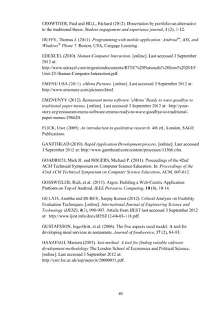 CROWTHER, Paul and HILL, Richard (2012). Dissertation by portfolio-an alternative
to the traditional thesis. Student engagement and experience journal, 1 (2), 1-12.

DUFFY, Thomas J. (2011). Programming with mobile application: Androidtm, iOS, and
Windows® Phone 7. Boston, USA, Cengage Learning.

EDEXCEL (2010). Human Computer Interaction. [online]. Last accessed 3 September
2012 at:
http://www.edexcel.com/migrationdocuments/BTEC%20Nationals%20from%202010/
Unit-23-Human-Computer-Interaction.pdf.

EMENU USA (2011). eMenu Pictures. [online]. Last accessed 3 September 2012 at:
http://www.emenuny.com/pictures.html.

EMENUNYY (2012). Restaurant menu software ‘eMenu’ Ready to wave goodbye to
traditional paper menus. [online]. Last accessed 3 September 2012 at: http://your-
story.org/restaurant-menu-software-emenu-ready-to-wave-goodbye-to-traditional-
paper-menus-298620.

FLICK, Uwe (2009). An introduction to qualitative research. 4th ed., London, SAGE
Publications.

GANTTHEAD (2010). Rapid Application Development process. [online]. Last accessed
3 September 2012 at: http://www.gantthead.com/content/processes/11306.cfm.

GOADRICH, Mark H. and ROGERS, Michael P. (2011). Proceedings of the 42nd
ACM Technical Symposium on Computer Science Education. In: Proceedings of the
42nd ACM Technical Symposium on Computer Science Education, ACM, 607-612.

GOSSWEILER, Rich, et al. (2011). Argos: Building a Web-Centric Application
Platform on Top of Android. IEEE Pervasive Computing, 10 (4), 10-14.

GULATI, Anubha and DUBEY, Sanjay Kumar (2012). Critical Analysis on Usability
Evaluation Techniques. [online]. International Journal of Engineering Science and
Technology (IJEST), 4(3), 990-997. Article from IJEST last accessed 3 September 2012
at: http://www.ijest.info/docs/IJEST12-04-03-118.pdf.

GUSTAFSSON, Inga-Britt, et al. (2006). The five aspects meal model: A tool for
developing meal services in restaurants. Journal of foodservice, 17 (2), 84-93.

HANAFIAH, Mastura (2007). Suit-method: A tool for finding suitable software
development methodology.The London School of Economics and Political Science.
[online]. Last accessed 3 September 2012 at:
http://csrc.lse.ac.uk/asp/aspecis/20000053.pdf.




                                         40
 
